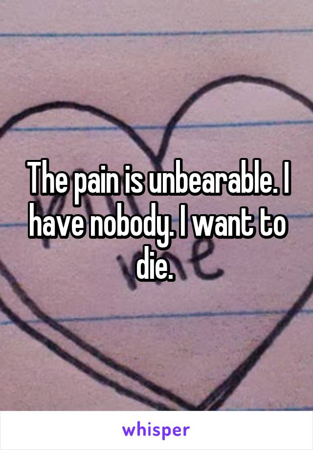 The pain is unbearable. I have nobody. I want to die. 