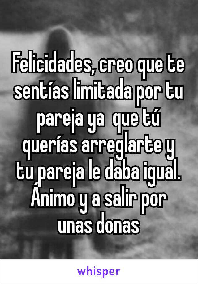 Felicidades, creo que te sentías limitada por tu pareja ya  que tú querías arreglarte y tu pareja le daba igual. Ánimo y a salir por unas donas