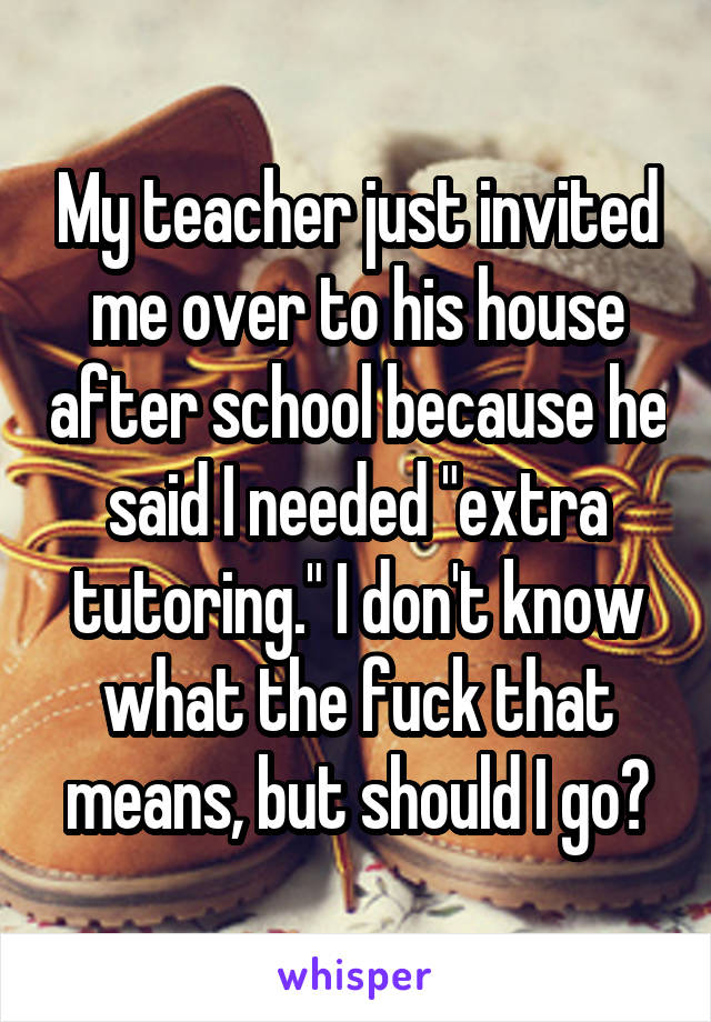 My teacher just invited me over to his house after school because he said I needed "extra tutoring." I don't know what the fuck that means, but should I go?