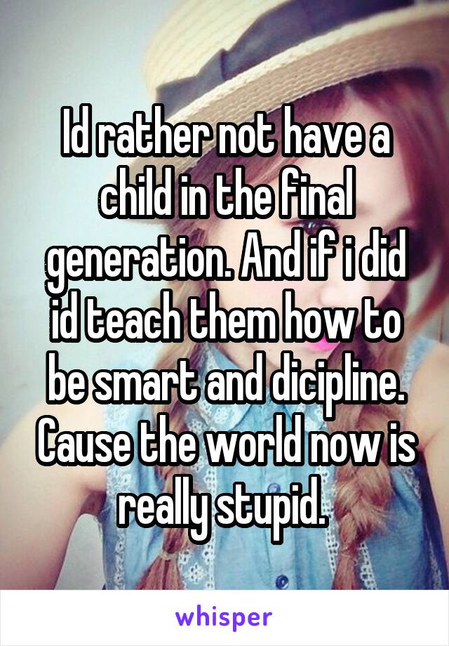 Id rather not have a child in the final generation. And if i did id teach them how to be smart and dicipline. Cause the world now is really stupid. 