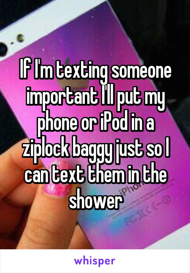 If I'm texting someone important I'll put my phone or iPod in a ziplock baggy just so I can text them in the shower