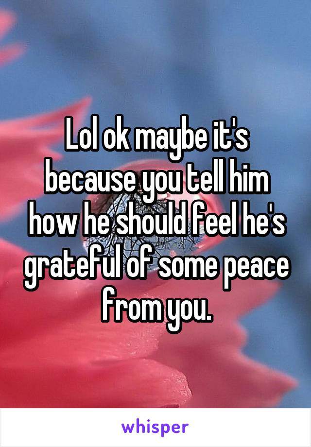 Lol ok maybe it's because you tell him how he should feel he's grateful of some peace from you.