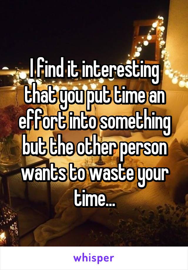 I find it interesting that you put time an effort into something but the other person wants to waste your time...