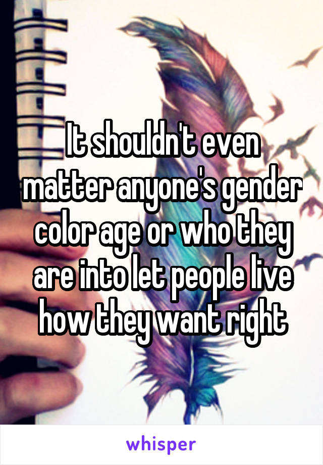 It shouldn't even matter anyone's gender color age or who they are into let people live how they want right