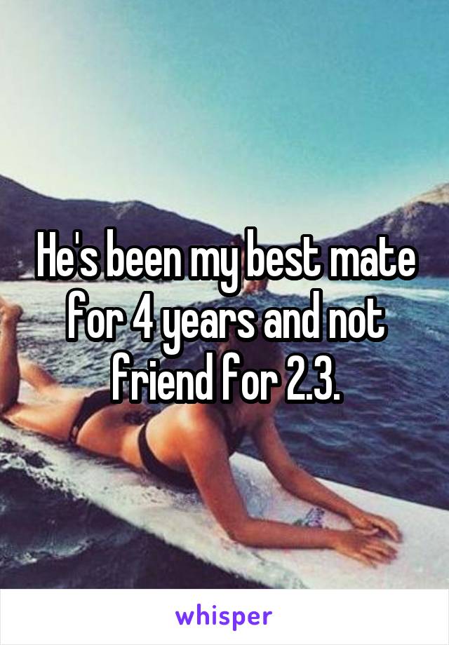 He's been my best mate for 4 years and not friend for 2.3.