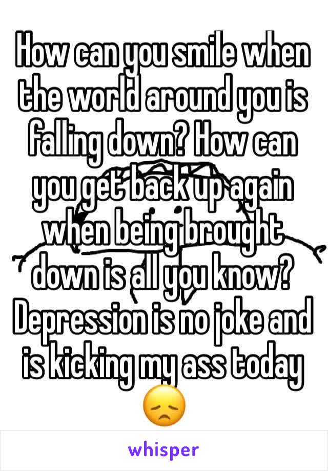 How can you smile when the world around you is falling down? How can you get back up again when being brought down is all you know? Depression is no joke and is kicking my ass today 😞