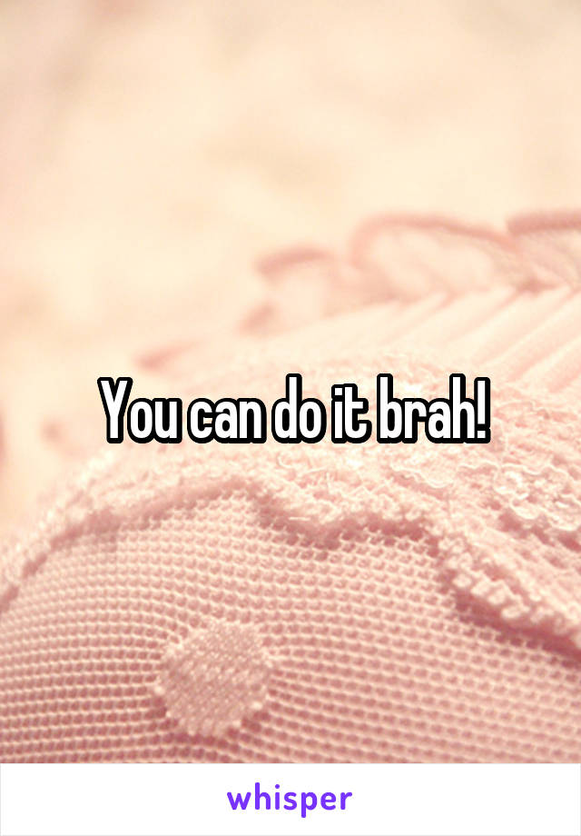 You can do it brah!