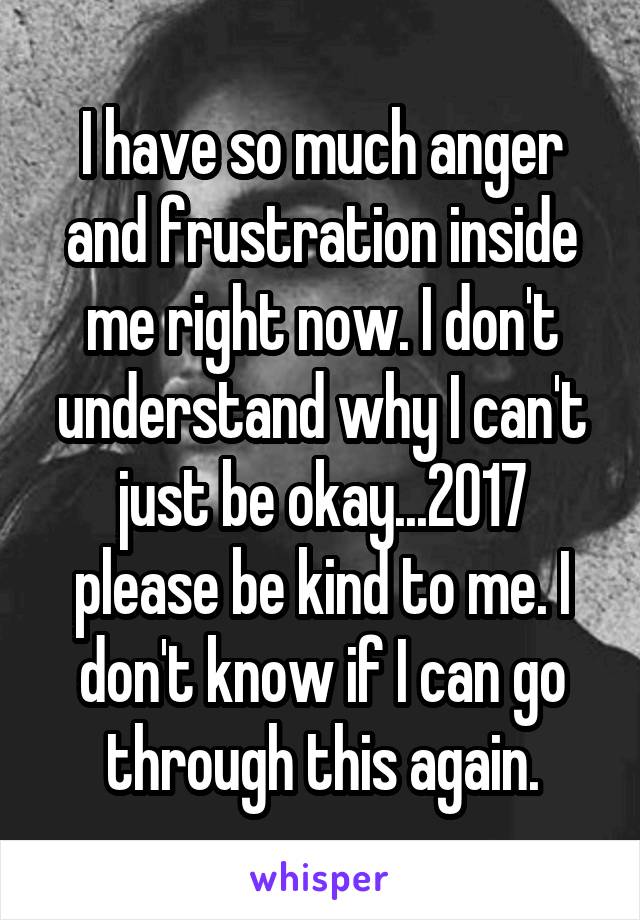 I have so much anger and frustration inside me right now. I don't understand why I can't just be okay...2017 please be kind to me. I don't know if I can go through this again.