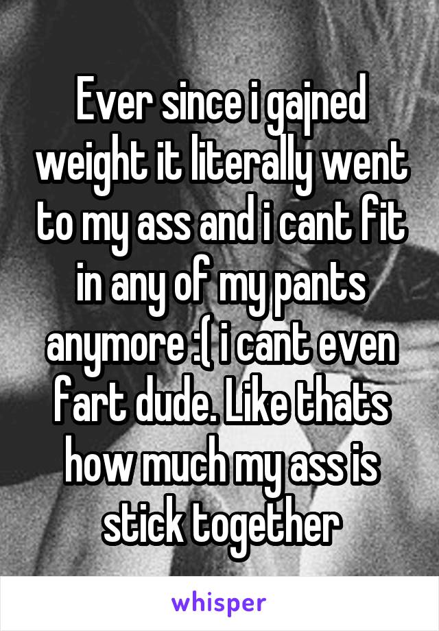 Ever since i gajned weight it literally went to my ass and i cant fit in any of my pants anymore :( i cant even fart dude. Like thats how much my ass is stick together