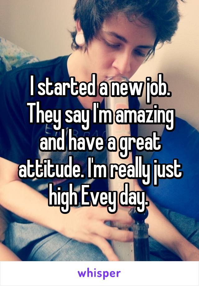 I started a new job. They say I'm amazing and have a great attitude. I'm really just high Evey day. 