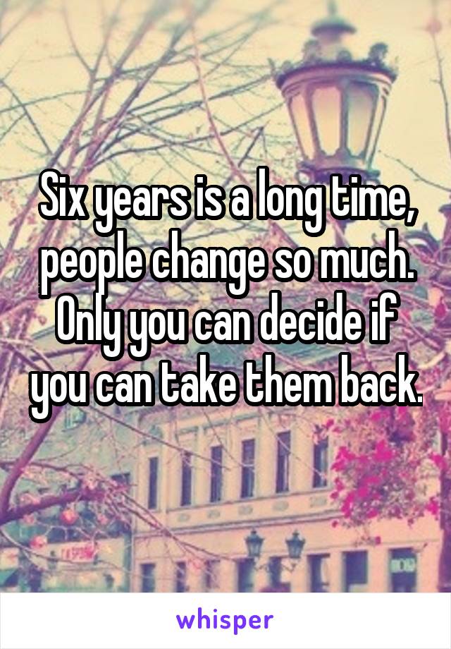 Six years is a long time, people change so much. Only you can decide if you can take them back. 