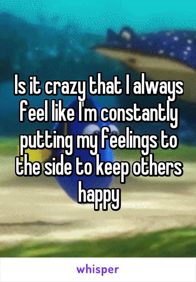 Is it crazy that I always feel like I'm constantly putting my feelings to the side to keep others happy