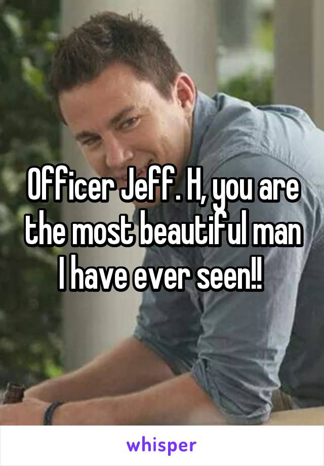 Officer Jeff. H, you are the most beautiful man I have ever seen!! 