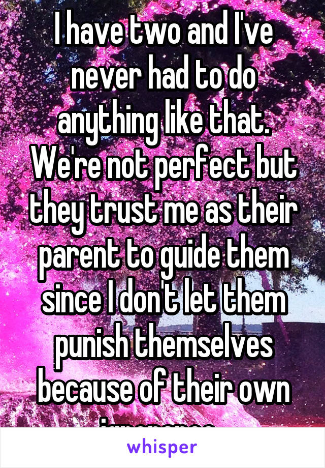I have two and I've never had to do anything like that. We're not perfect but they trust me as their parent to guide them since I don't let them punish themselves because of their own ignorance. 
