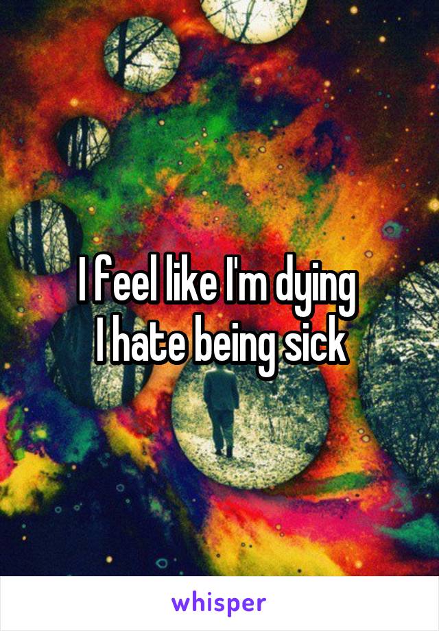 I feel like I'm dying 
I hate being sick