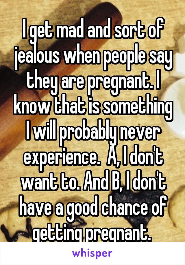 I get mad and sort of jealous when people say they are pregnant. I know that is something I will probably never experience.  A, I don't want to. And B, I don't have a good chance of getting pregnant. 