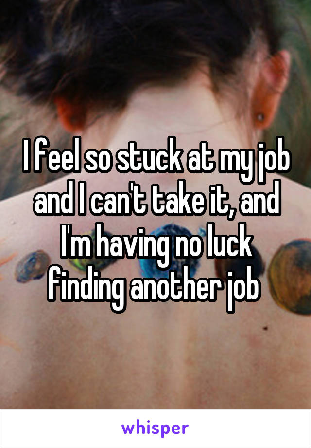 I feel so stuck at my job and I can't take it, and I'm having no luck finding another job 