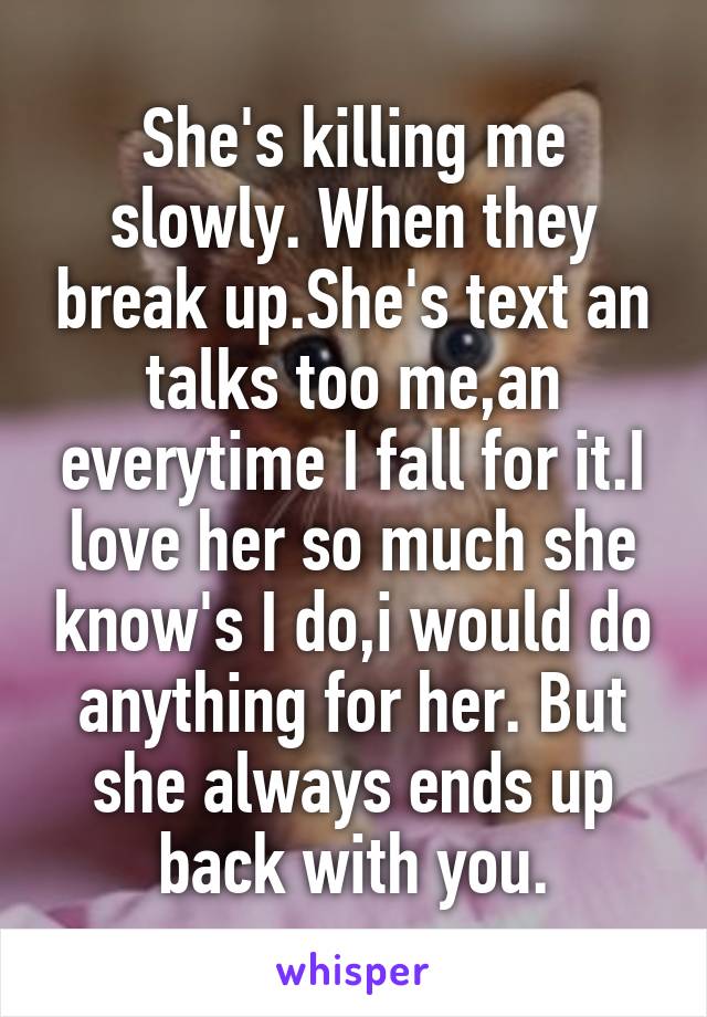 She's killing me slowly. When they break up.She's text an talks too me,an everytime I fall for it.I love her so much she know's I do,i would do anything for her. But she always ends up back with you.