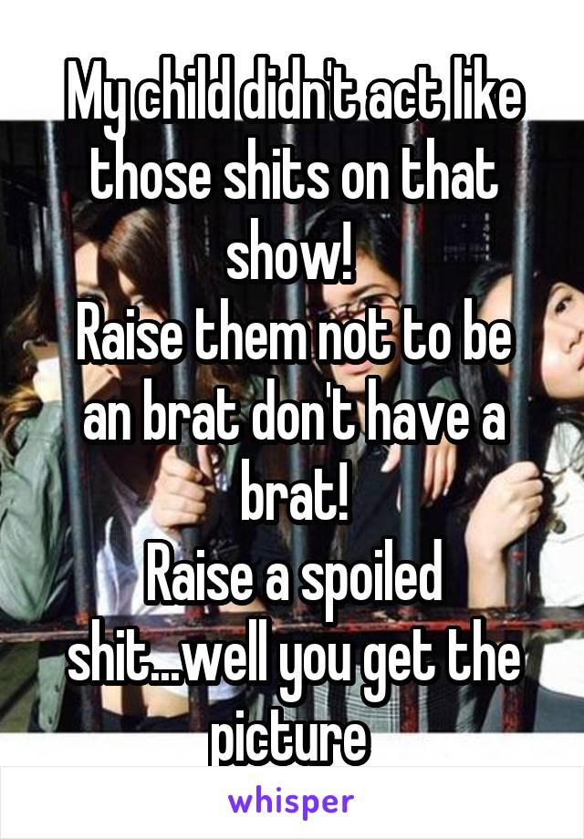 My child didn't act like those shits on that show! 
Raise them not to be an brat don't have a brat!
Raise a spoiled shit...well you get the picture 