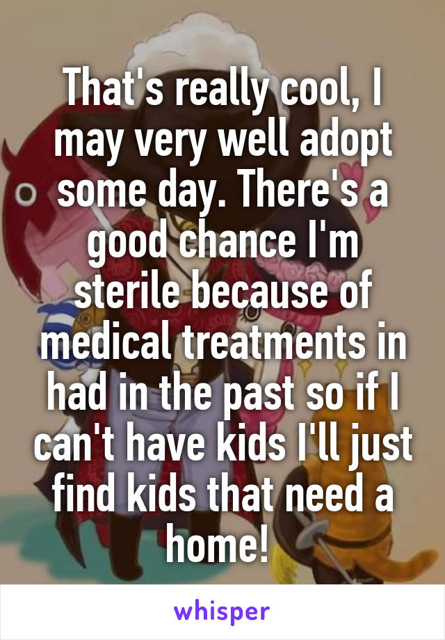 That's really cool, I may very well adopt some day. There's a good chance I'm sterile because of medical treatments in had in the past so if I can't have kids I'll just find kids that need a home! 