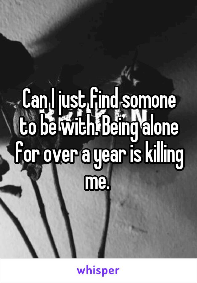 Can I just find somone to be with. Being alone for over a year is killing me. 