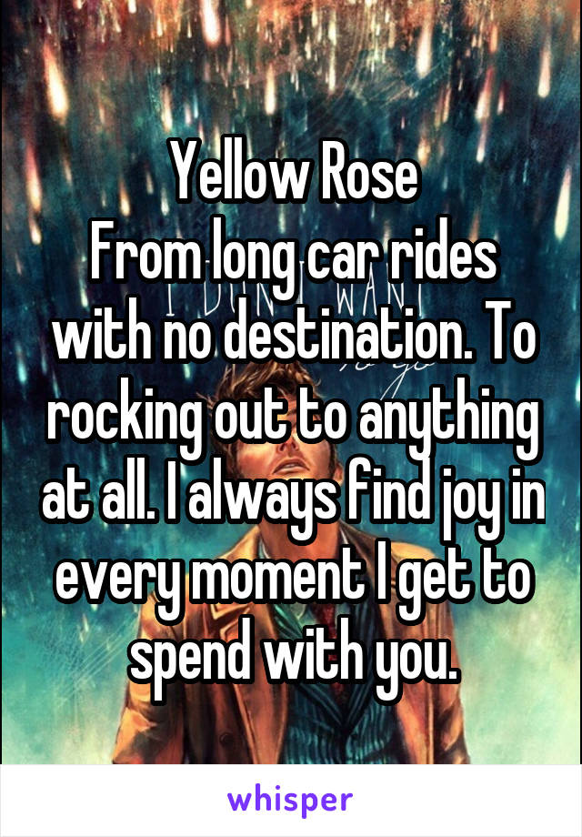 Yellow Rose
From long car rides with no destination. To rocking out to anything at all. I always find joy in every moment I get to spend with you.