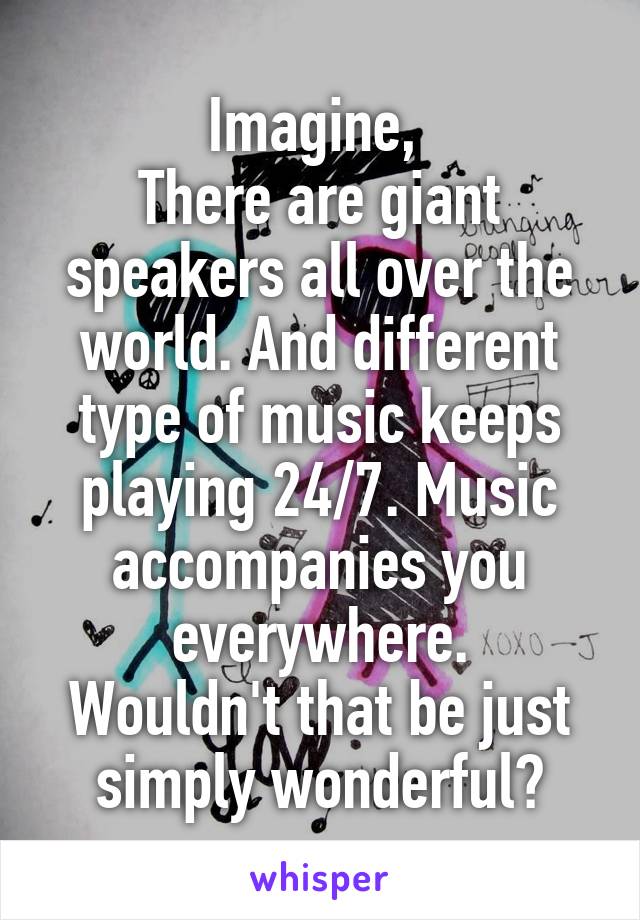 Imagine, 
There are giant speakers all over the world. And different type of music keeps playing 24/7. Music accompanies you everywhere.
Wouldn't that be just simply wonderful?