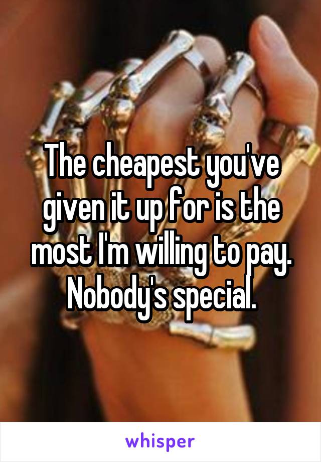 The cheapest you've given it up for is the most I'm willing to pay. Nobody's special.