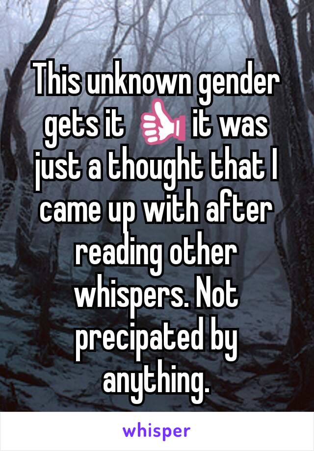 This unknown gender gets it 👍 it was just a thought that I came up with after reading other whispers. Not precipated by anything.