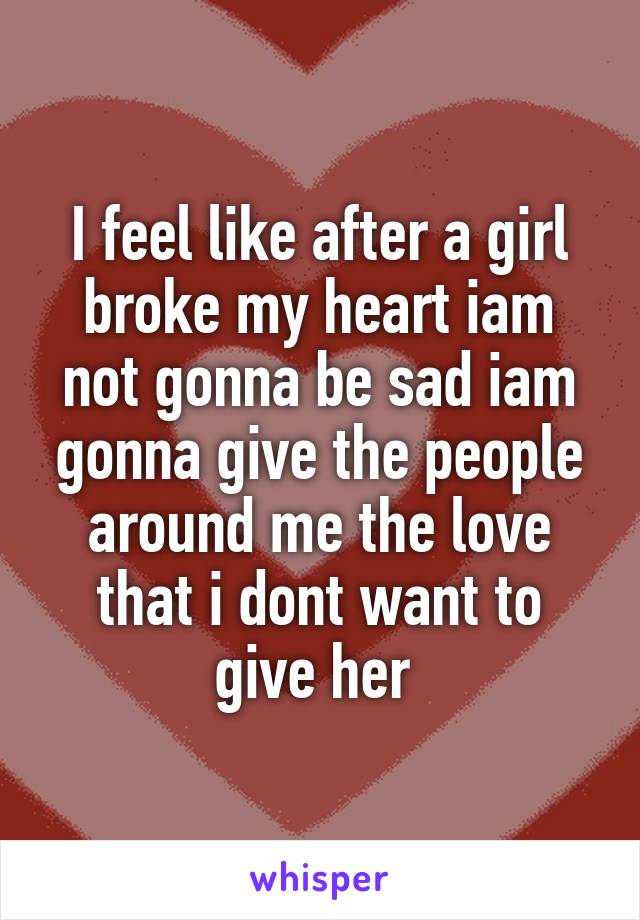 I feel like after a girl broke my heart iam not gonna be sad iam gonna give the people around me the love that i dont want to give her 