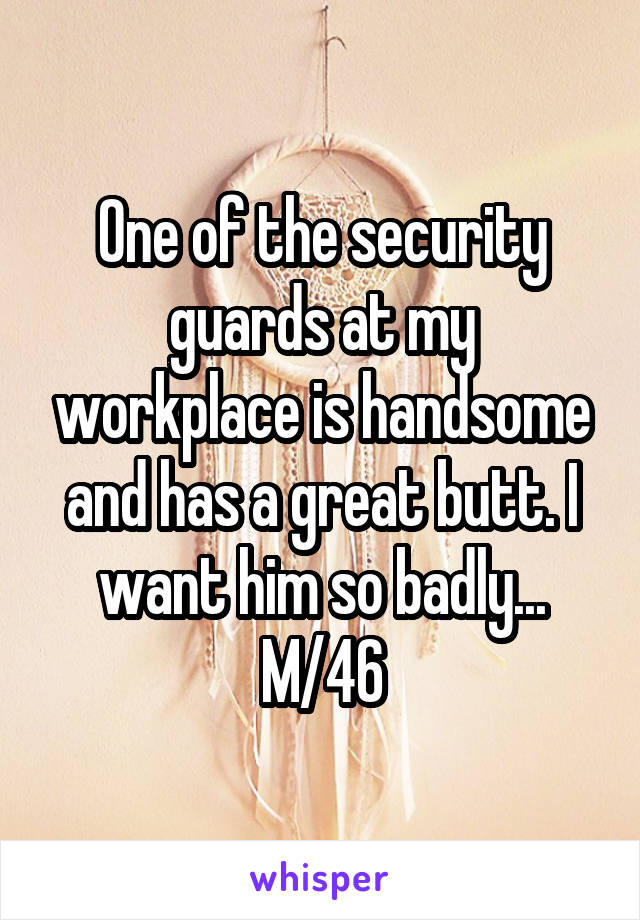 One of the security guards at my workplace is handsome and has a great butt. I want him so badly...
M/46