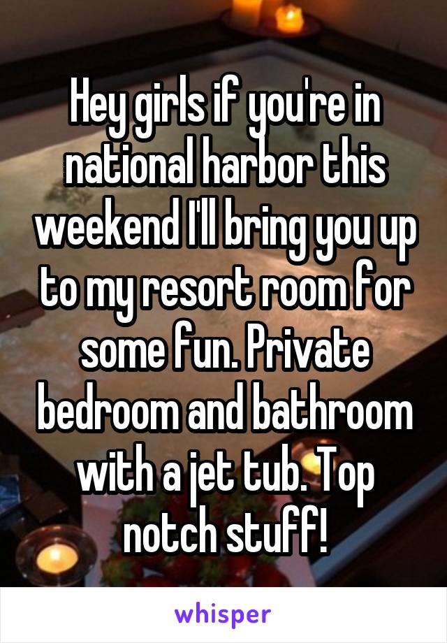 Hey girls if you're in national harbor this weekend I'll bring you up to my resort room for some fun. Private bedroom and bathroom with a jet tub. Top notch stuff!