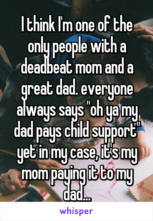 I think I'm one of the only people with a deadbeat mom and a great dad. everyone always says "oh ya my dad pays child support" yet in my case, it's my mom paying it to my dad...