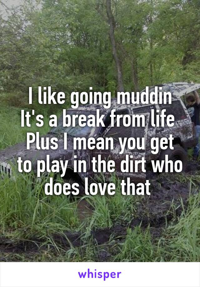 I like going muddin
It's a break from life 
Plus I mean you get to play in the dirt who does love that 