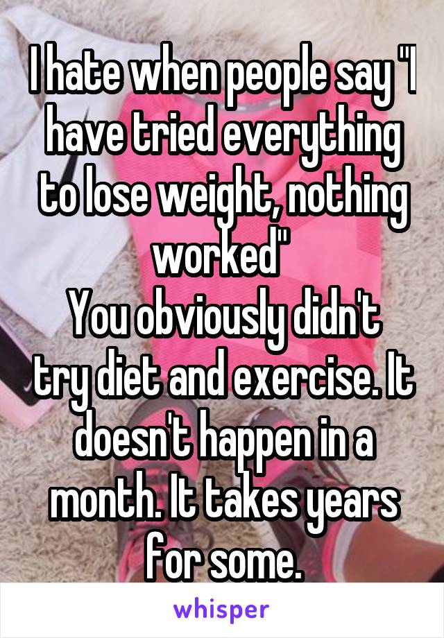 I hate when people say "I have tried everything to lose weight, nothing worked" 
You obviously didn't try diet and exercise. It doesn't happen in a month. It takes years for some.