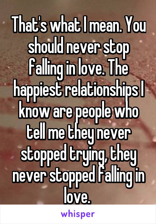 That's what I mean. You should never stop falling in love. The happiest relationships I know are people who tell me they never stopped trying, they never stopped falling in love. 