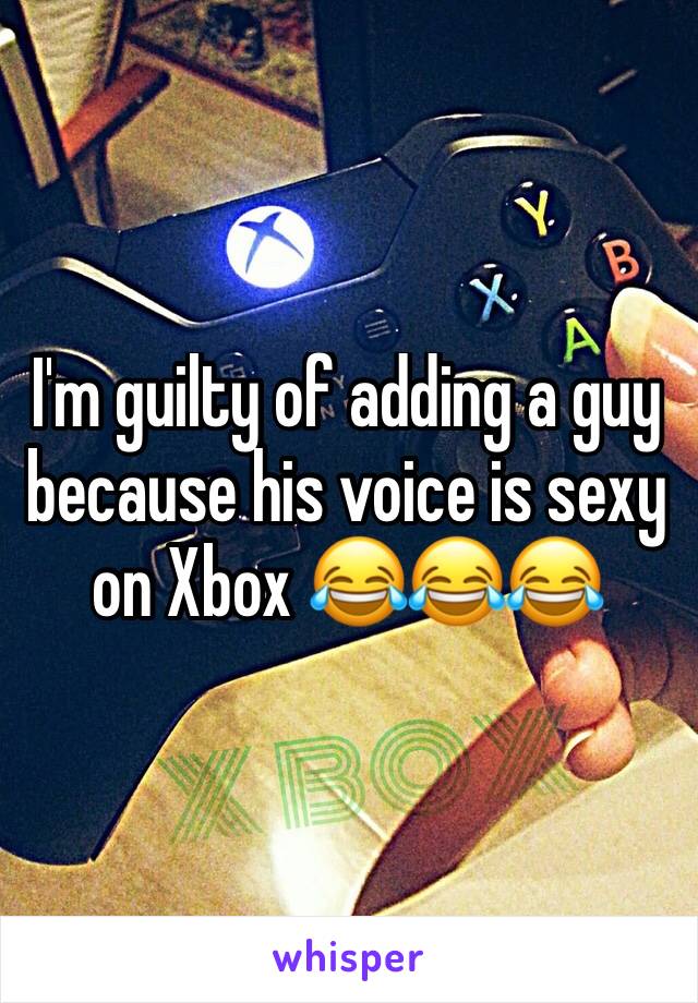 I'm guilty of adding a guy because his voice is sexy on Xbox 😂😂😂