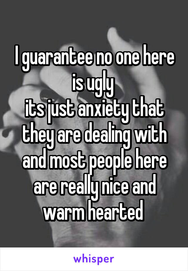 I guarantee no one here is ugly 
its just anxiety that they are dealing with and most people here are really nice and warm hearted 