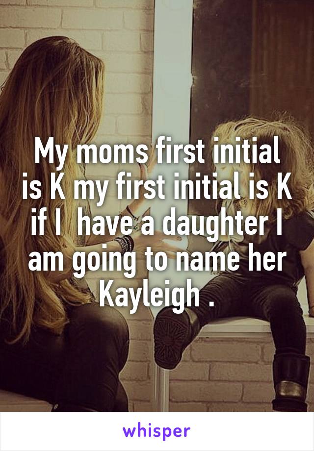 My moms first initial is K my first initial is K if I  have a daughter I am going to name her Kayleigh .