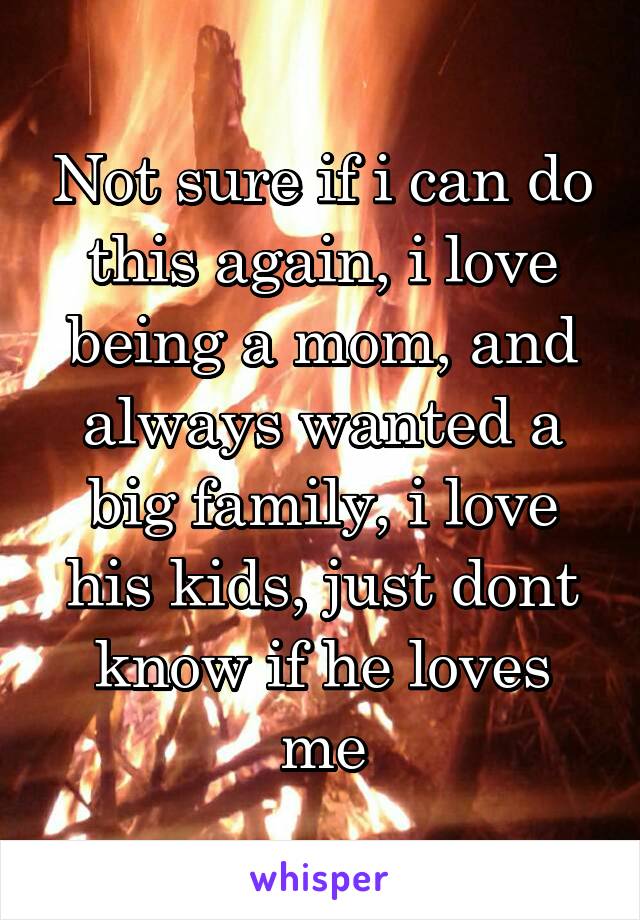 Not sure if i can do this again, i love being a mom, and always wanted a big family, i love his kids, just dont know if he loves me