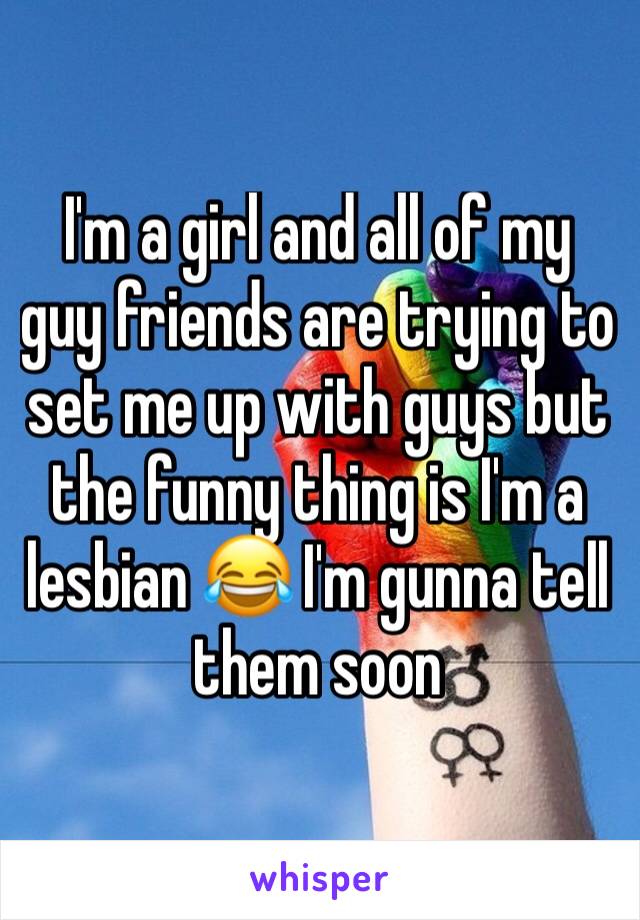 I'm a girl and all of my guy friends are trying to set me up with guys but the funny thing is I'm a lesbian 😂 I'm gunna tell them soon