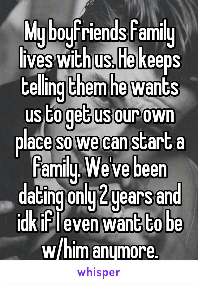 My boyfriends family lives with us. He keeps telling them he wants us to get us our own place so we can start a family. We've been dating only 2 years and idk if I even want to be w/him anymore.