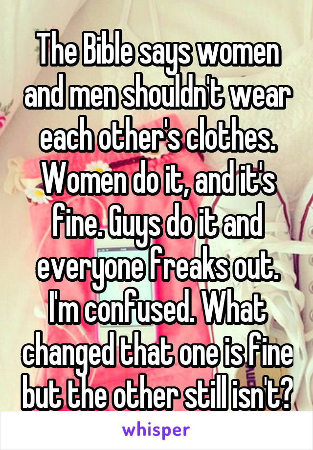 The Bible says women and men shouldn't wear each other's clothes. Women do it, and it's fine. Guys do it and everyone freaks out. I'm confused. What changed that one is fine but the other still isn't?