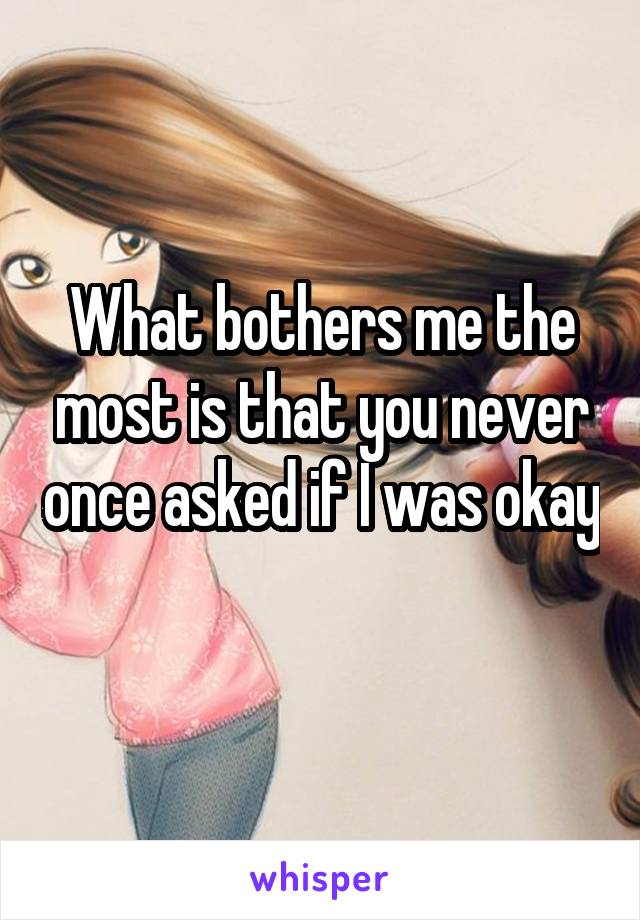 What bothers me the most is that you never once asked if I was okay 