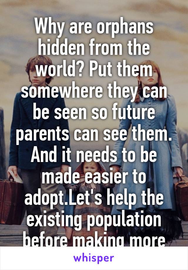 Why are orphans hidden from the world? Put them somewhere they can be seen so future parents can see them. And it needs to be made easier to adopt.Let's help the existing population before making more