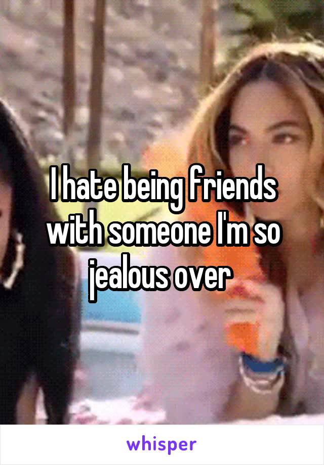 I hate being friends with someone I'm so jealous over 