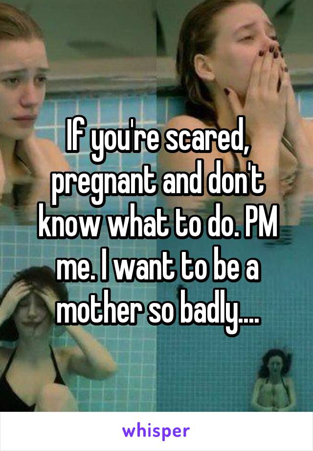 If you're scared, pregnant and don't know what to do. PM me. I want to be a mother so badly....