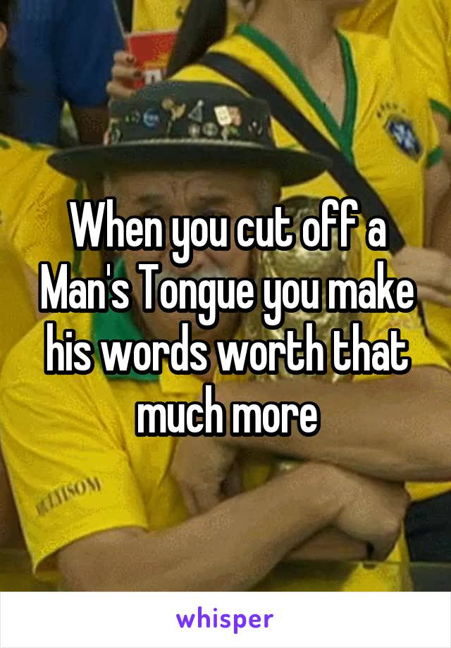 When you cut off a Man's Tongue you make his words worth that much more