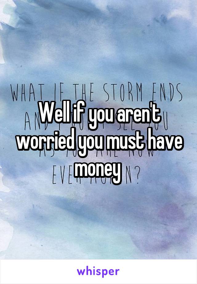 Well if you aren't worried you must have money 