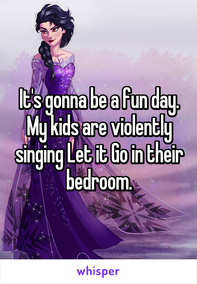 It's gonna be a fun day. My kids are violently singing Let it Go in their bedroom.